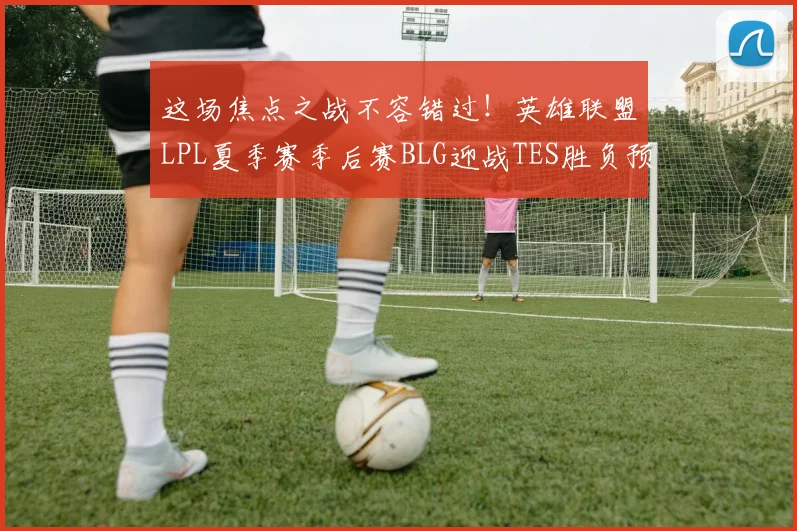 这场焦点之战不容错过！英雄联盟LPL夏季赛季后赛BLG迎战TES胜负预测深度解读