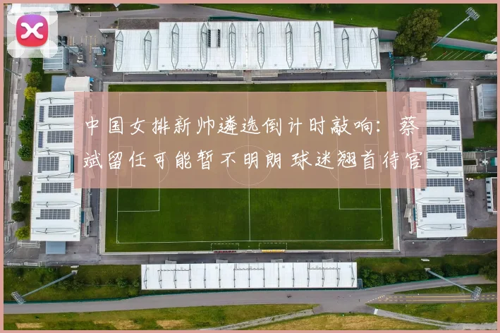 中国女排新帅遴选倒计时敲响：蔡斌留任可能暂不明朗 球迷翘首待官宣