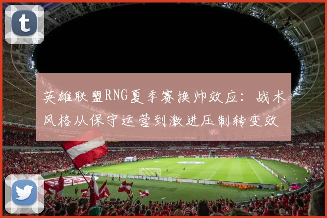 英雄联盟RNG夏季赛换帅效应：战术风格从保守运营到激进压制转变效果解密