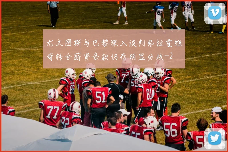 尤文图斯与巴黎深入谈判弗拉霍维奇转会薪资条款仍存明显分歧