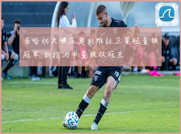马哈切夫碾压奥利维拉卫冕轻量级冠军 剑指次中量级双冠王