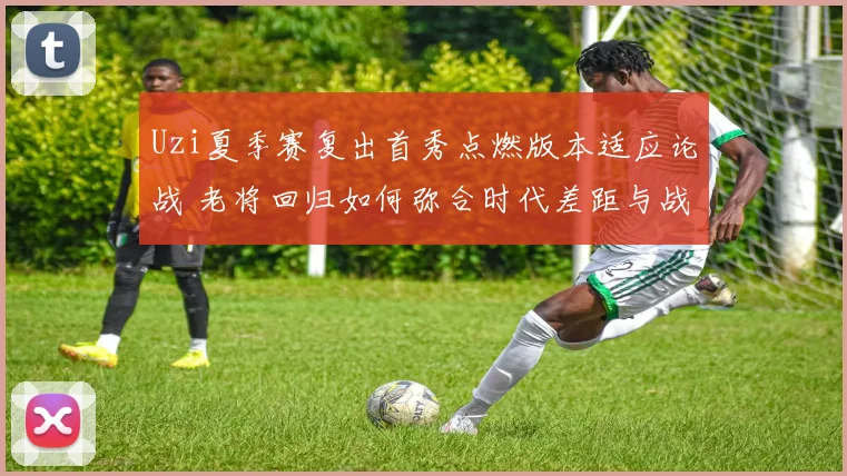 Uzi夏季赛复出首秀点燃版本适应论战 老将回归如何弥合时代差距与战术鸿沟