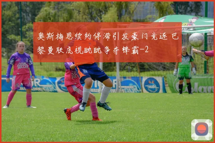 奥斯梅恩续约停滞引发豪门竞逐 巴黎曼联虎视眈眈争夺锋霸