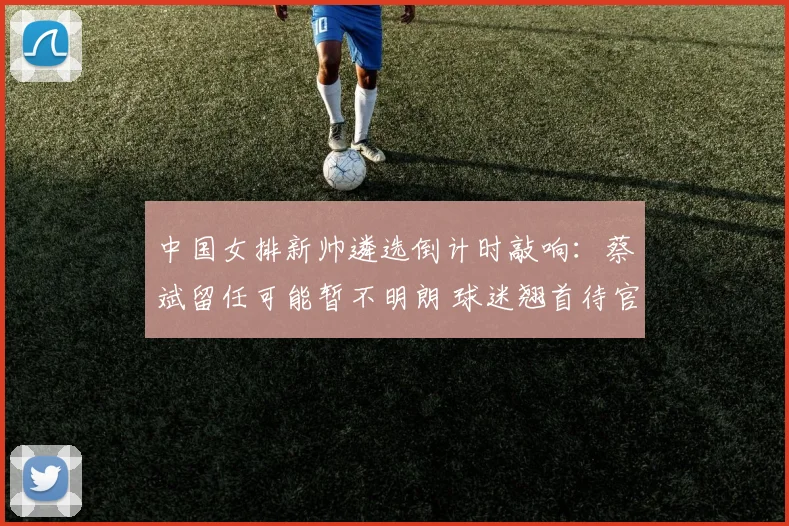 中国女排新帅遴选倒计时敲响：蔡斌留任可能暂不明朗 球迷翘首待官宣