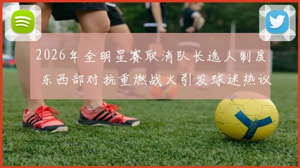 2026年全明星赛取消队长选人制度 东西部对抗重燃战火引发球迷热议