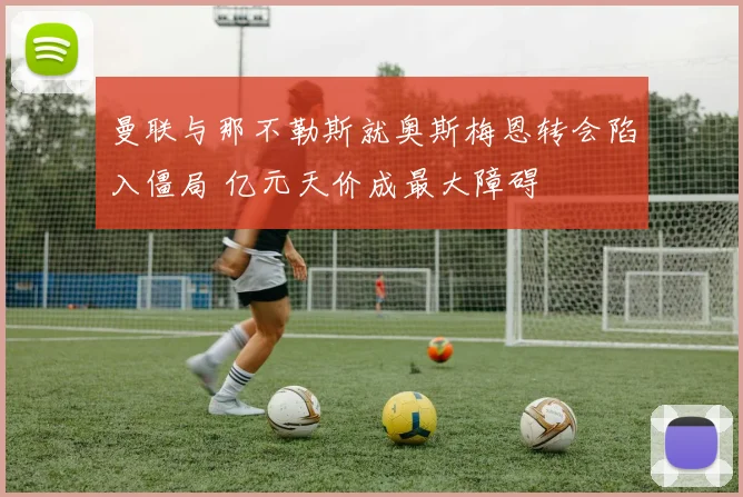 曼联与那不勒斯就奥斯梅恩转会陷入僵局 亿元天价成最大障碍