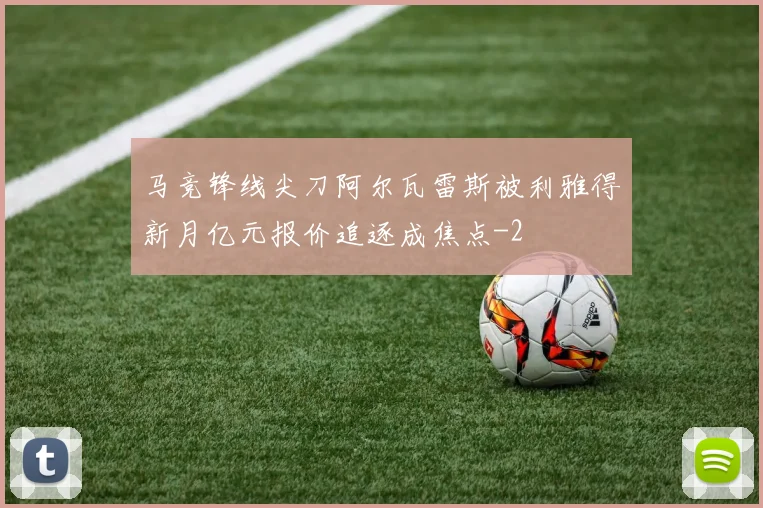 马竞锋线尖刀阿尔瓦雷斯被利雅得新月亿元报价追逐成焦点