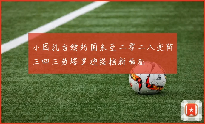 小因扎吉续约国米至二零二八变阵三四三劳塔罗迎搭档新面孔