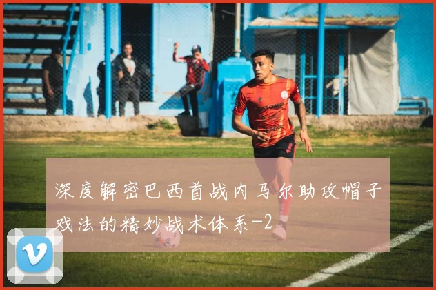 深度解密巴西首战内马尔助攻帽子戏法的精妙战术体系