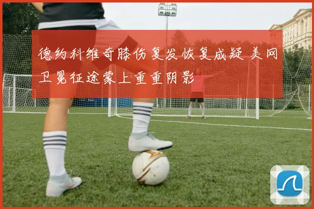 德约科维奇膝伤复发恢复成疑 美网卫冕征途蒙上重重阴影