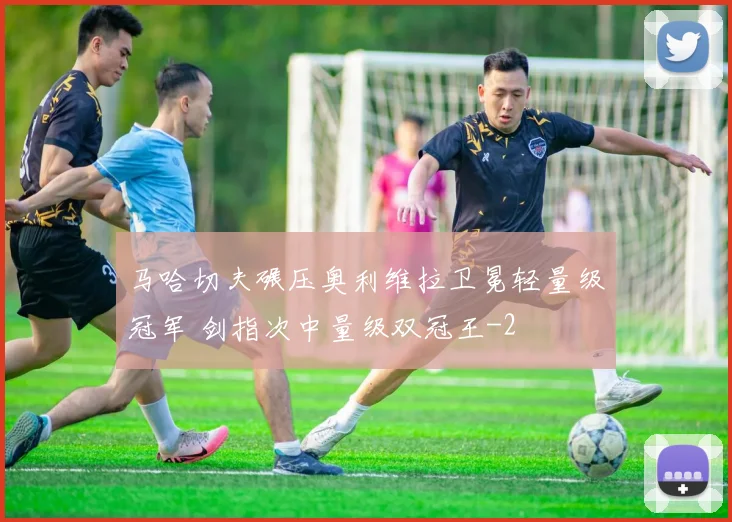 马哈切夫碾压奥利维拉卫冕轻量级冠军 剑指次中量级双冠王