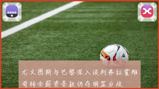 尤文图斯与巴黎深入谈判弗拉霍维奇转会薪资条款仍存明显分歧