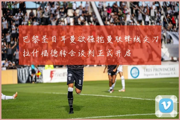 巴黎圣日耳曼欲强挖曼联锋线尖刀拉什福德转会谈判正式开启
