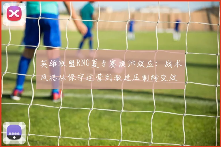 英雄联盟RNG夏季赛换帅效应：战术风格从保守运营到激进压制转变效果解密