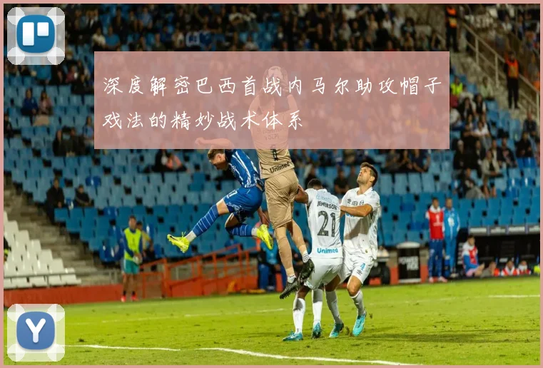 深度解密巴西首战内马尔助攻帽子戏法的精妙战术体系