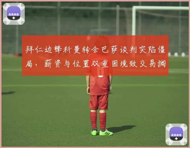 拜仁边锋科曼转会巴萨谈判突陷僵局，薪资与位置双重困境致交易搁浅