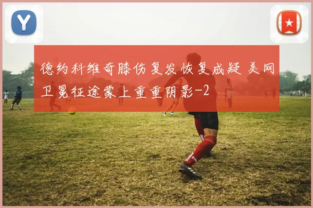德约科维奇膝伤复发恢复成疑 美网卫冕征途蒙上重重阴影