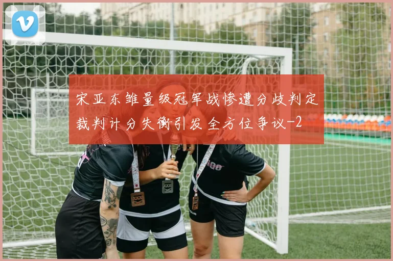 宋亚东雏量级冠军战惨遭分歧判定裁判计分失衡引发全方位争议
