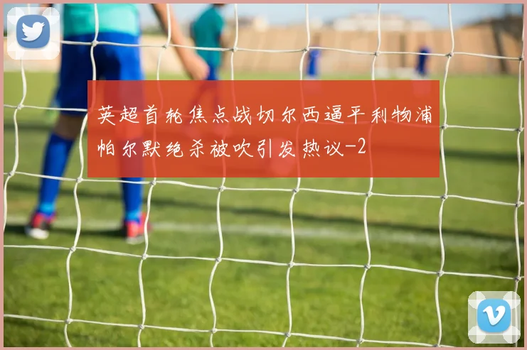 英超首轮焦点战切尔西逼平利物浦帕尔默绝杀被吹引发热议
