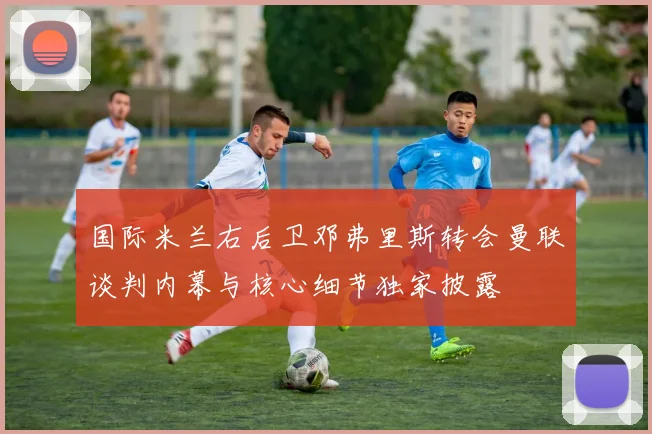 国际米兰右后卫邓弗里斯转会曼联谈判内幕与核心细节独家披露