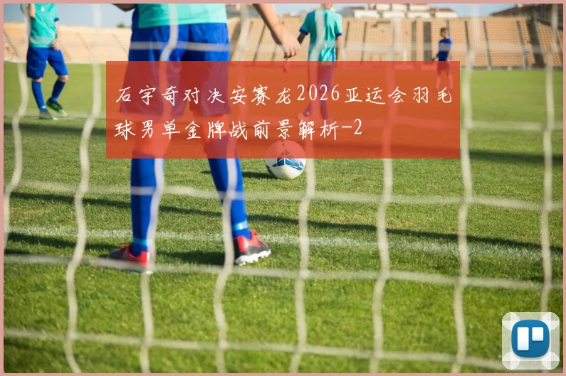 石宇奇对决安赛龙2026亚运会羽毛球男单金牌战前景解析