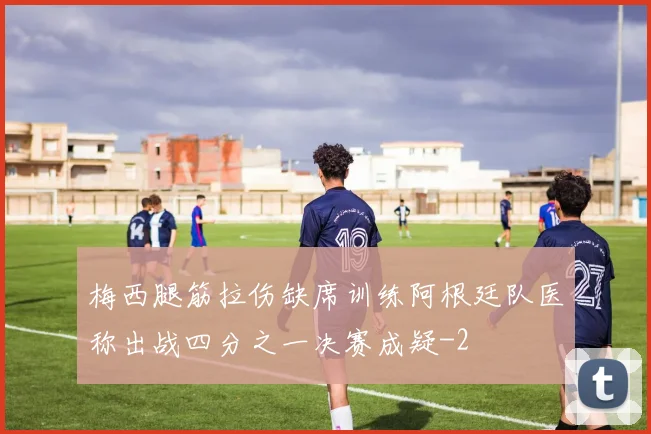 梅西腿筋拉伤缺席训练阿根廷队医称出战四分之一决赛成疑