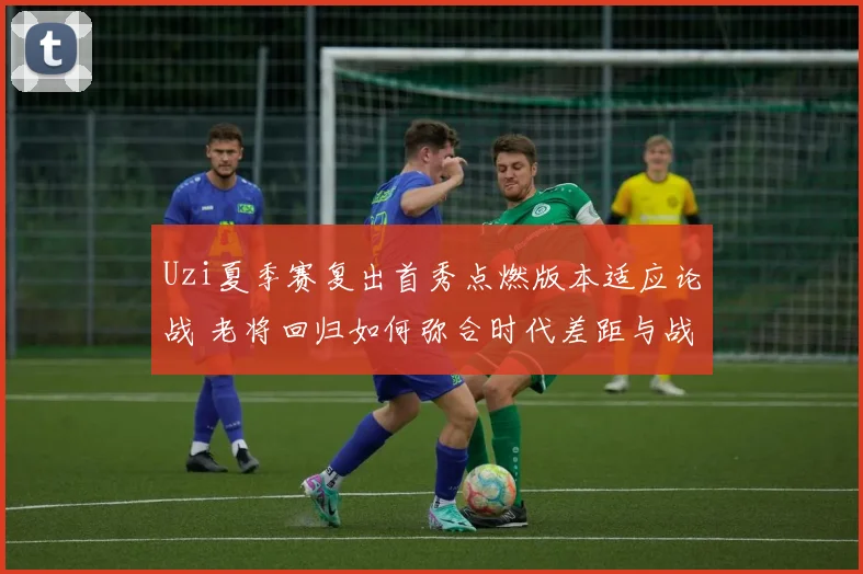 Uzi夏季赛复出首秀点燃版本适应论战 老将回归如何弥合时代差距与战术鸿沟