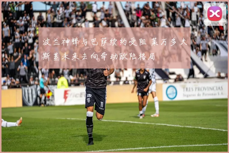 波兰神锋与巴萨续约受阻 莱万多夫斯基未来去向牵动欧陆格局